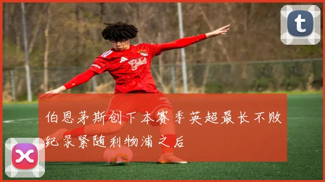 伯恩茅斯创下本赛季英超最长不败纪录紧随利物浦之后