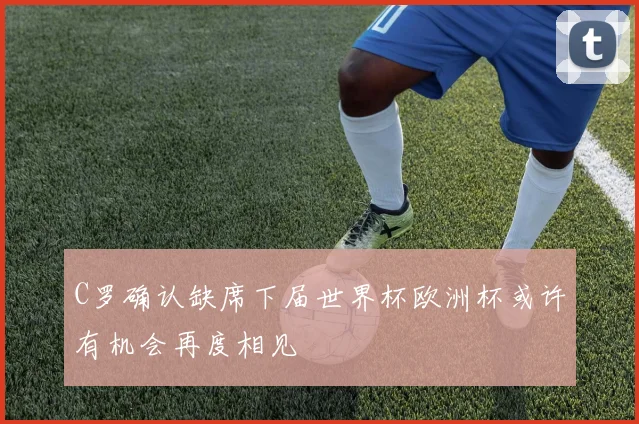 C罗确认缺席下届世界杯欧洲杯或许有机会再度相见