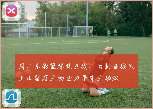 周二竞彩篮球焦点战：马刺奋战天王山雷霆主场全力争夺主动权