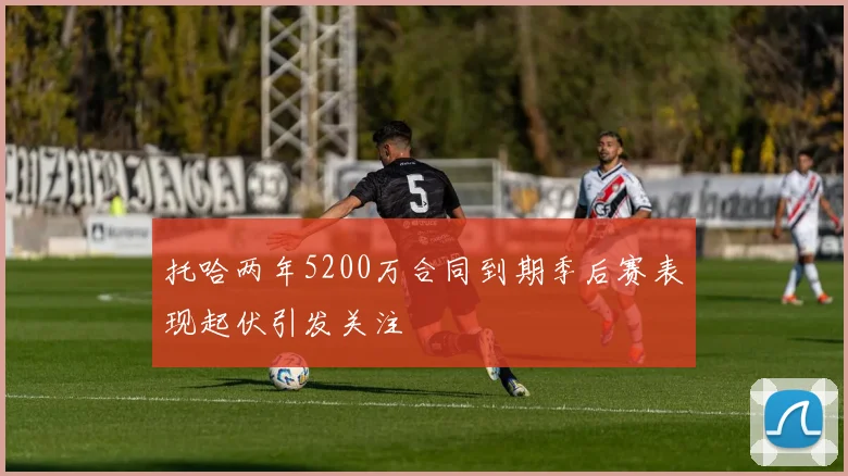 托哈两年5200万合同到期季后赛表现起伏引发关注