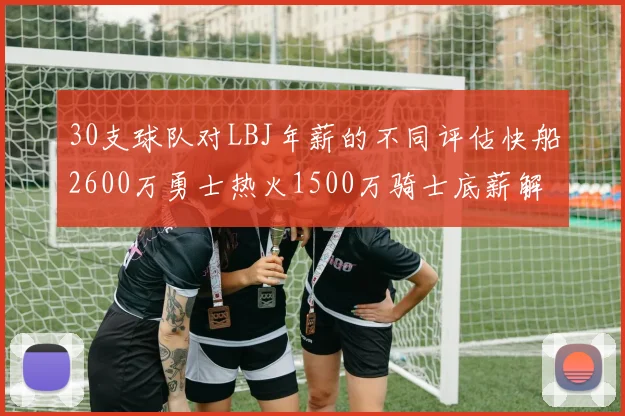30支球队对LBJ年薪的不同评估快船2600万勇士热火1500万骑士底薪解析