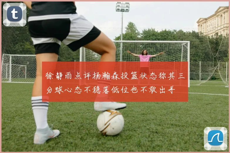 徐静雨点评杨瀚森投篮状态称其三分球心态不稳落低位也不敢出手