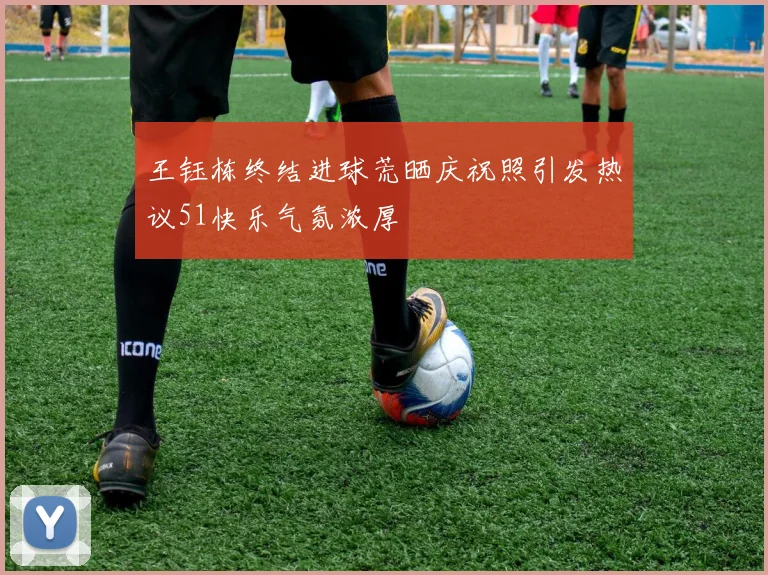王钰栋终结进球荒晒庆祝照引发热议51快乐气氛浓厚