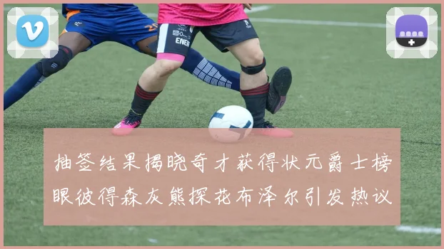 抽签结果揭晓奇才获得状元爵士榜眼彼得森灰熊探花布泽尔引发热议