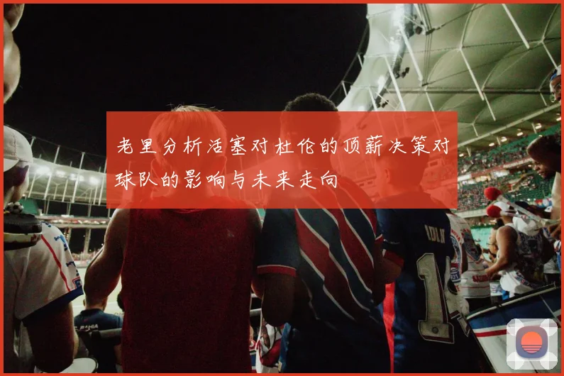 老里分析活塞对杜伦的顶薪决策对球队的影响与未来走向