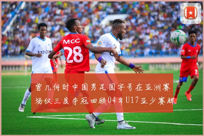 曾几何时中国男足国字号在亚洲赛场仅三度夺冠回顾04年U17亚少赛辉煌时刻