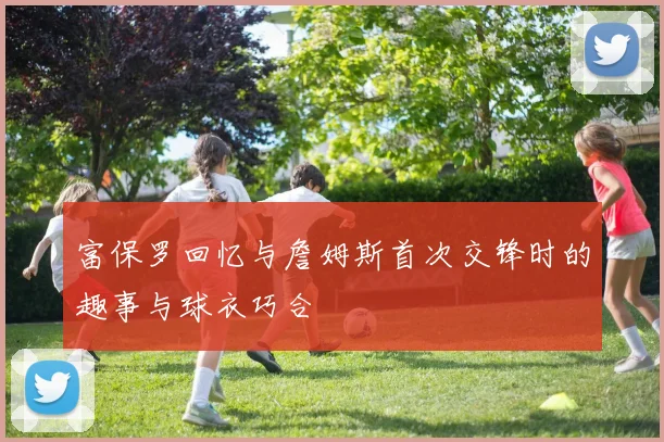 富保罗回忆与詹姆斯首次交锋时的趣事与球衣巧合