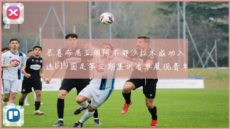 恭喜布尼亚明阿不都沙拉木成功入选U19国足第三期集训名单展现青年才俊风采