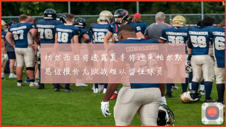 切尔西旧将透露夏季将迎来帕尔默恩佐报价无欧战难以留住球员