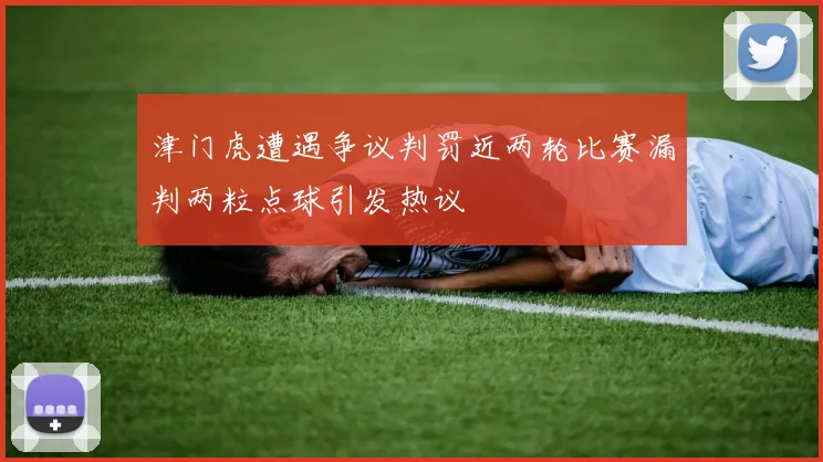 津门虎遭遇争议判罚近两轮比赛漏判两粒点球引发热议