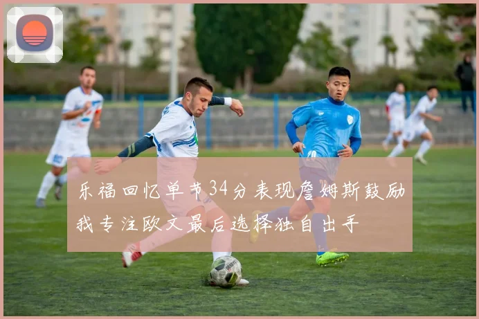 乐福回忆单节34分表现詹姆斯鼓励我专注欧文最后选择独自出手