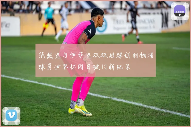 范戴克与伊萨克双双进球创利物浦球员世界杯同日破门新纪录