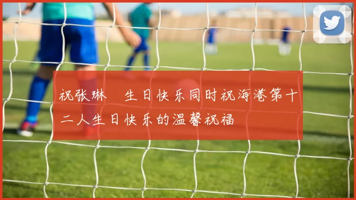 祝张琳芃生日快乐同时祝海港第十二人生日快乐的温馨祝福