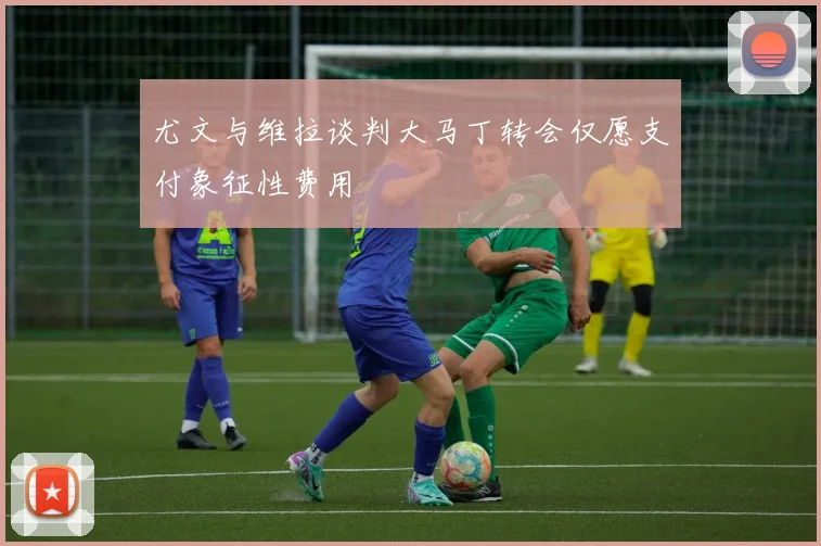 尤文与维拉谈判大马丁转会仅愿支付象征性费用