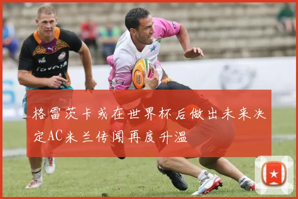 格雷茨卡或在世界杯后做出未来决定AC米兰传闻再度升温