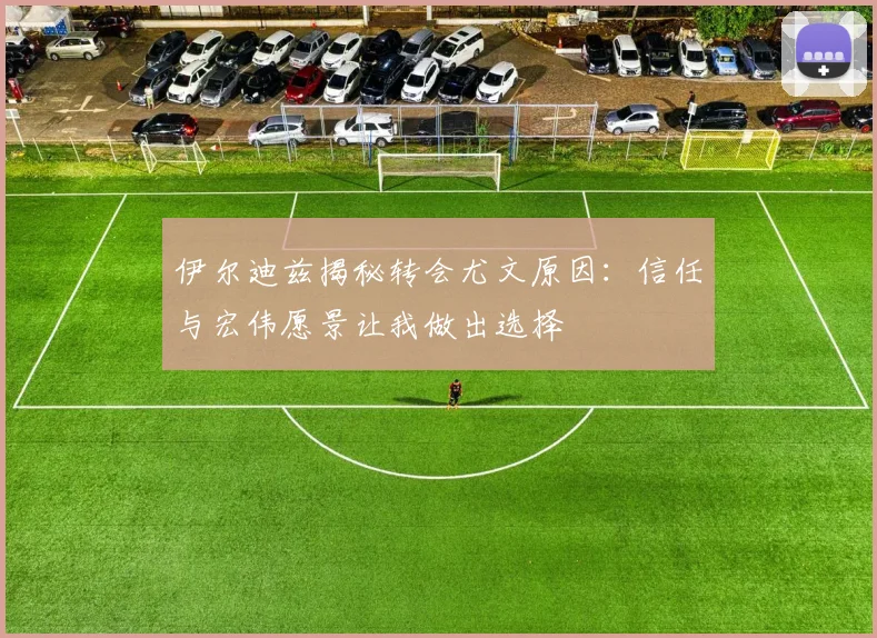 伊尔迪兹揭秘转会尤文原因：信任与宏伟愿景让我做出选择