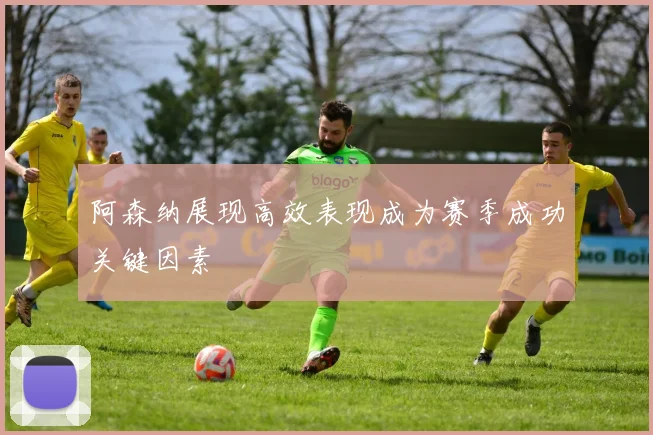 阿森纳展现高效表现成为赛季成功关键因素