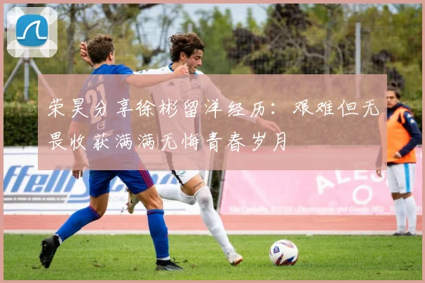 荣昊分享徐彬留洋经历：艰难但无畏收获满满无悔青春岁月