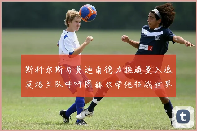 斯科尔斯与费迪南德力挺道曼入选英格兰队呼吁图赫尔带他征战世界杯