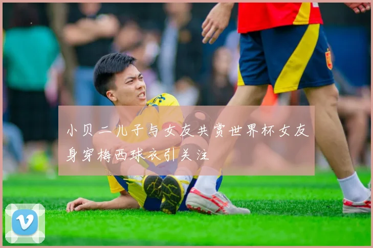 小贝二儿子与女友共赏世界杯女友身穿梅西球衣引关注