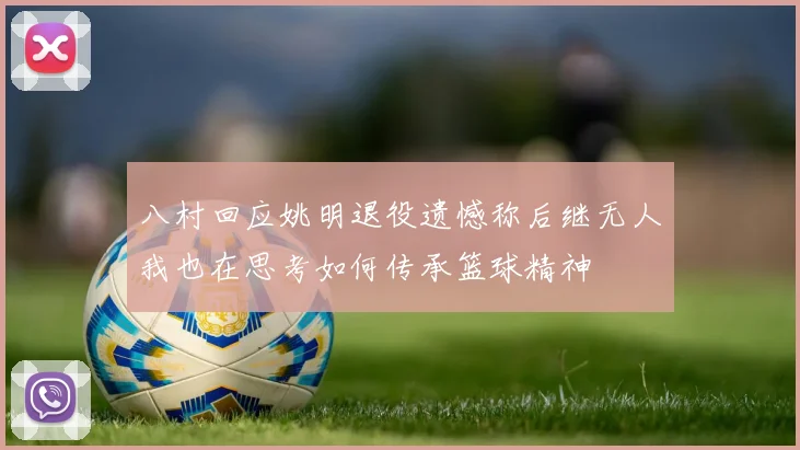 八村回应姚明退役遗憾称后继无人我也在思考如何传承篮球精神