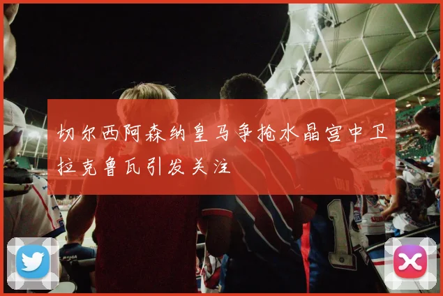 切尔西阿森纳皇马争抢水晶宫中卫拉克鲁瓦引发关注