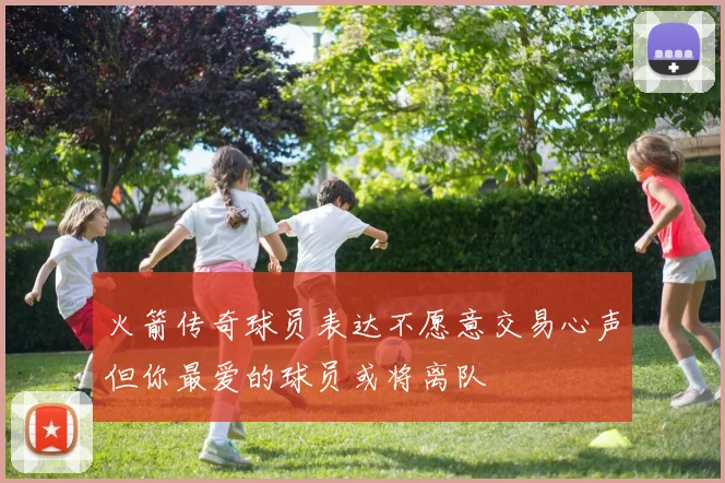 火箭传奇球员表达不愿意交易心声但你最爱的球员或将离队