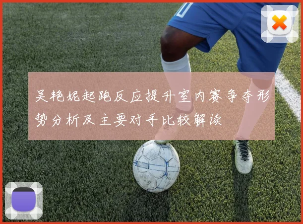 吴艳妮起跑反应提升室内赛争夺形势分析及主要对手比较解读