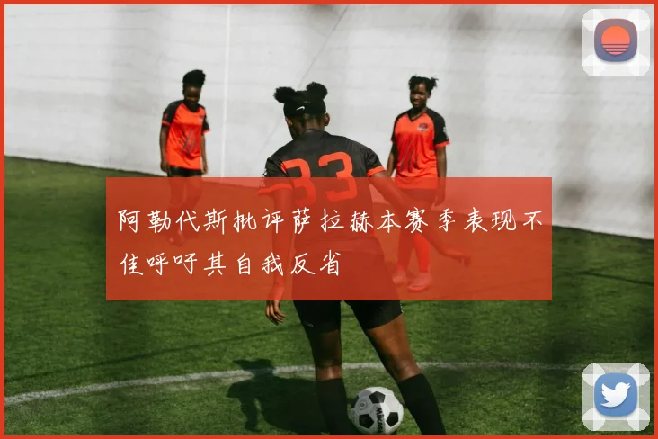 阿勒代斯批评萨拉赫本赛季表现不佳呼吁其自我反省