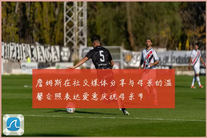 詹姆斯在社交媒体分享与母亲的温馨合照表达爱意庆祝母亲节