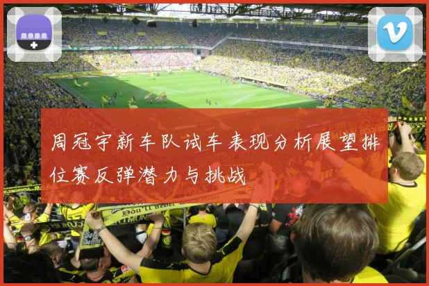 周冠宇新车队试车表现分析展望排位赛反弹潜力与挑战