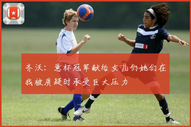 齐沃：意杯冠军献给女儿们她们在我被质疑时承受巨大压力