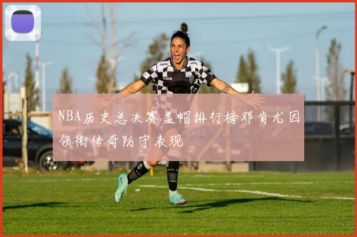 NBA历史总决赛盖帽排行榜邓肯尤因领衔传奇防守表现